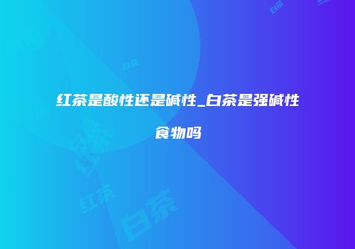 红茶是酸性还是碱性_白茶是强碱性食物吗