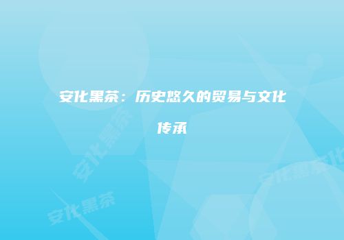 安化黑茶：历史悠久的贸易与文化传承