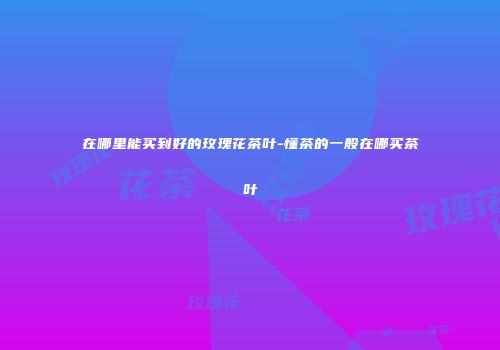 在哪里能买到好的玫瑰花茶叶-懂茶的一般在哪买茶叶