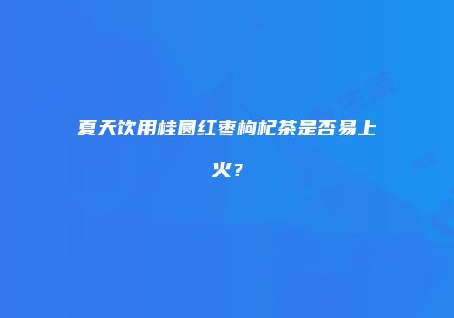 夏天饮用桂圆红枣枸杞茶是否易上火？