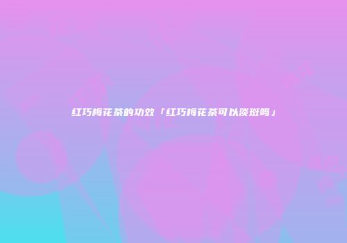 红巧梅花茶的功效「红巧梅花茶可以淡斑吗」