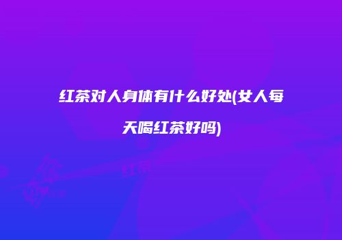 红茶对人身体有什么好处(女人每天喝红茶好吗)
