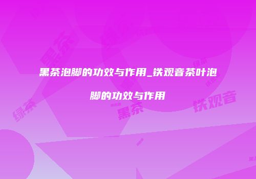 黑茶泡脚的功效与作用_铁观音茶叶泡脚的功效与作用