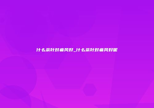 什么茶叶对痛风好_什么茶叶对痛风好呢