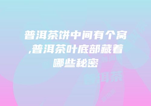 普洱茶饼中间有个窝,普洱茶叶底部藏着哪些秘密
