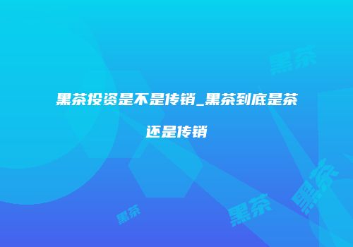 黑茶投资是不是传销_黑茶到底是茶还是传销