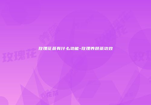 玫瑰花茶有什么功能-玫瑰养颜茶功效