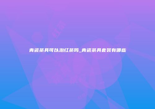 青瓷茶具可以泡红茶吗_青瓷茶具套装有哪些