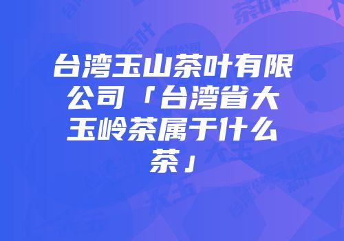 台湾玉山茶叶有限公司「台湾省大玉岭茶属于什么茶」