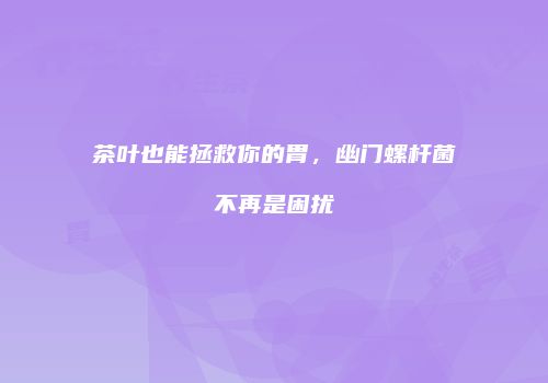 茶叶也能拯救你的胃，幽门螺杆菌不再是困扰
