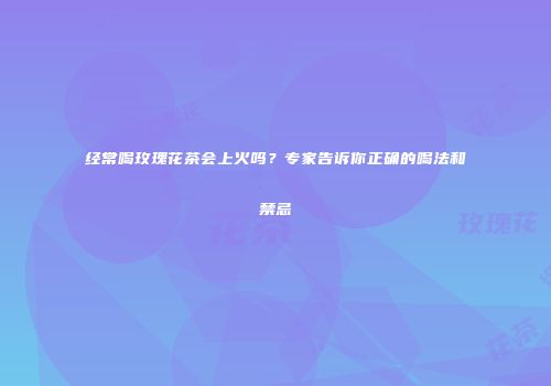 经常喝玫瑰花茶会上火吗？专家告诉你正确的喝法和禁忌