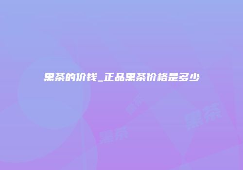 黑茶的价钱_正品黑茶价格是多少