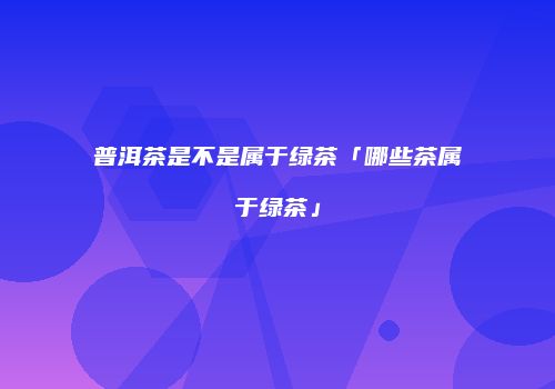 普洱茶是不是属于绿茶「哪些茶属于绿茶」