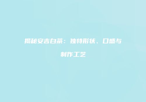 揭秘安吉白茶：独特形状、口感与制作工艺