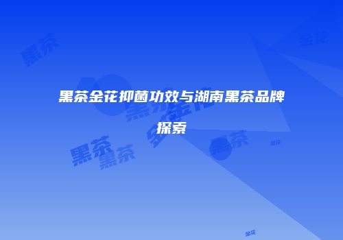 黑茶金花抑菌功效与湖南黑茶品牌探索