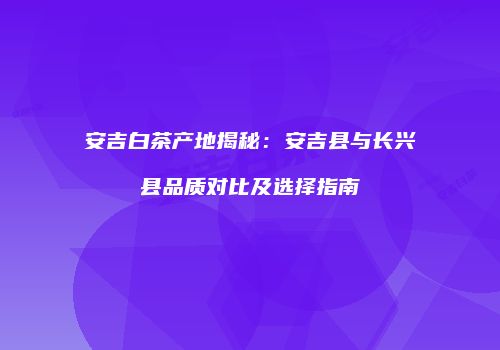 安吉白茶产地揭秘：安吉县与长兴县品质对比及选择指南