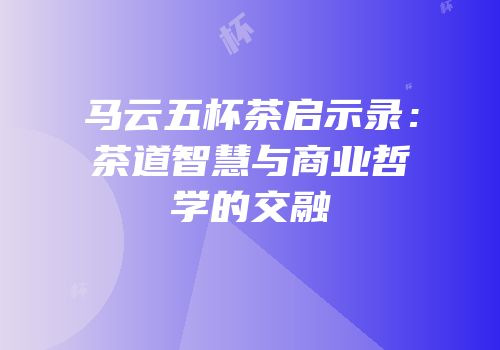 马云五杯茶启示录：茶道智慧与商业哲学的交融