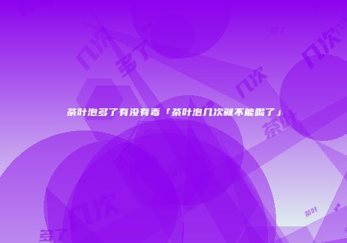 茶叶泡多了有没有毒「茶叶泡几次就不能喝了」