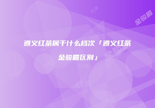 遵义红茶属于什么档次「遵义红茶金骏眉区别」