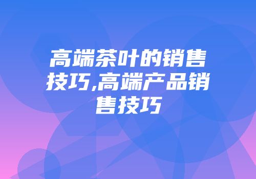 高端茶叶的销售技巧,高端产品销售技巧