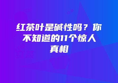 红茶叶是碱性吗？你不知道的11个惊人真相