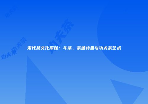 宋代茶文化探秘：斗茶、茶盏特色与功夫茶艺术