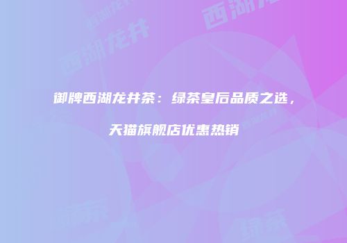 御牌西湖龙井茶：绿茶皇后品质之选，天猫旗舰店优惠热销