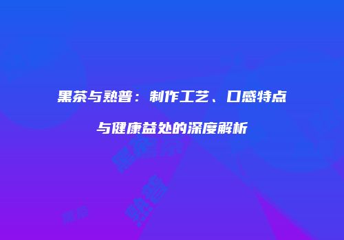 黑茶与熟普：制作工艺、口感特点与健康益处的深度解析