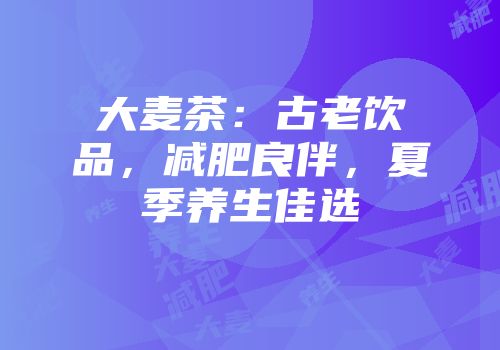 大麦茶：古老饮品，减肥良伴，夏季养生佳选