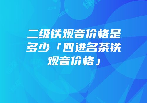 二级铁观音价格是多少「四进名茶铁观音价格」