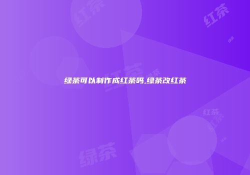 绿茶可以制作成红茶吗,绿茶改红茶