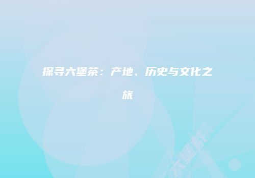 探寻六堡茶：产地、历史与文化之旅