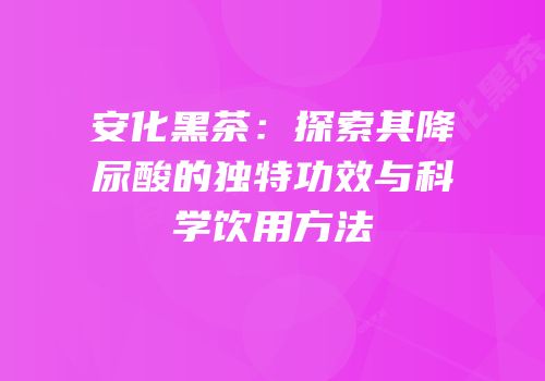 安化黑茶：探索其降尿酸的独特功效与科学饮用方法