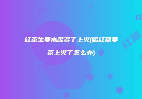 红茶生姜水喝多了上火(喝红糖姜茶上火了怎么办)