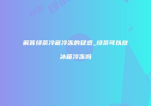 解答绿茶冷藏冷冻的疑惑_绿茶可以放冰箱冷冻吗