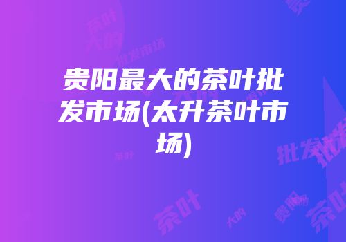 贵阳最大的茶叶批发市场(太升茶叶市场)
