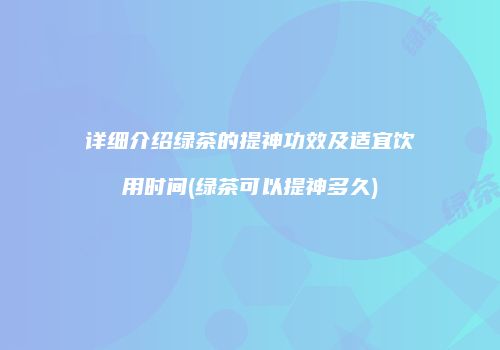详细介绍绿茶的提神功效及适宜饮用时间(绿茶可以提神多久)