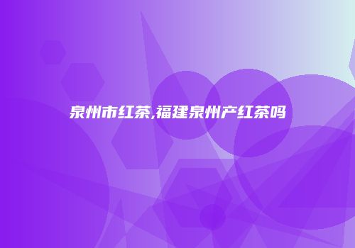 泉州市红茶,福建泉州产红茶吗