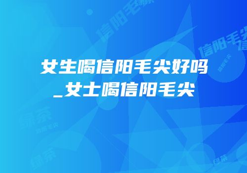 女生喝信阳毛尖好吗_女士喝信阳毛尖
