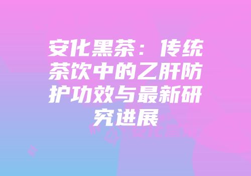 安化黑茶：传统茶饮中的乙肝防护功效与最新研究进展