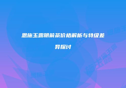 恩施玉露明前茶价格解析与特级差异探讨