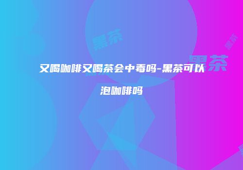 又喝咖啡又喝茶会中毒吗-黑茶可以泡咖啡吗