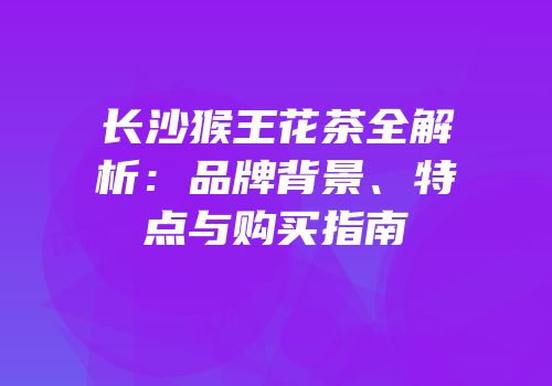长沙猴王花茶全解析：品牌背景、特点与购买指南