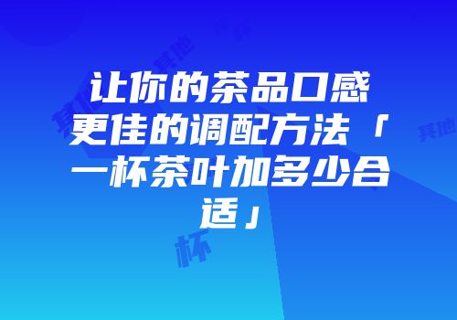 让你的茶品口感更佳的调配方法「一杯茶叶加多少合适」