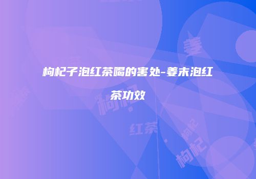 枸杞子泡红茶喝的害处-姜末泡红茶功效