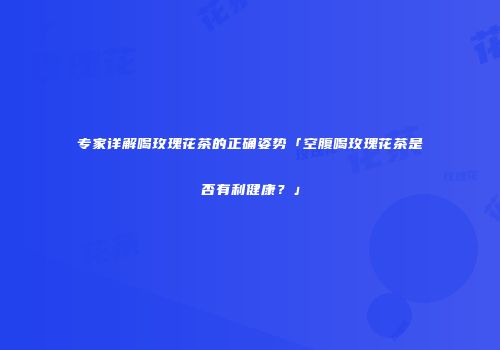 专家详解喝玫瑰花茶的正确姿势「空腹喝玫瑰花茶是否有利健康？」