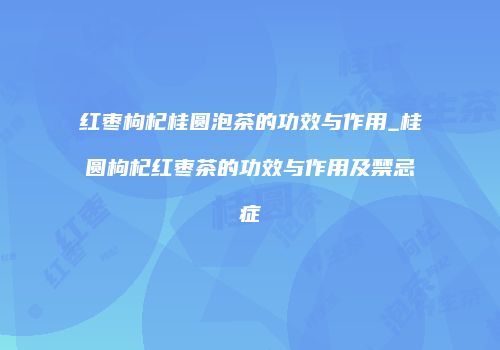 红枣枸杞桂圆泡茶的功效与作用_桂圆枸杞红枣茶的功效与作用及禁忌症