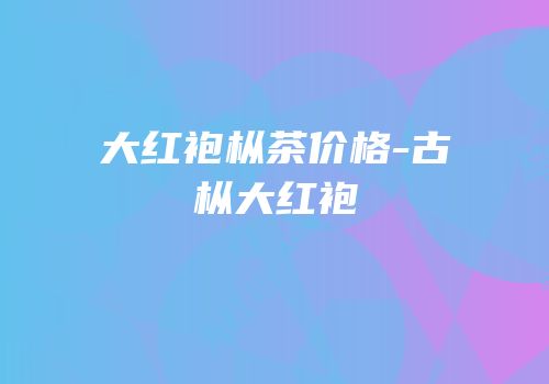 大红袍枞茶价格-古枞大红袍