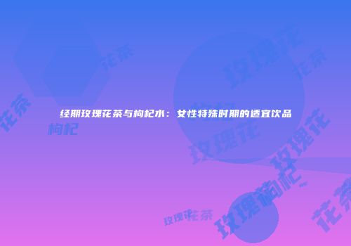 经期玫瑰花茶与枸杞水：女性特殊时期的适宜饮品