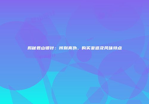 揭秘君山银针：辨别真伪、购买渠道及风味特点